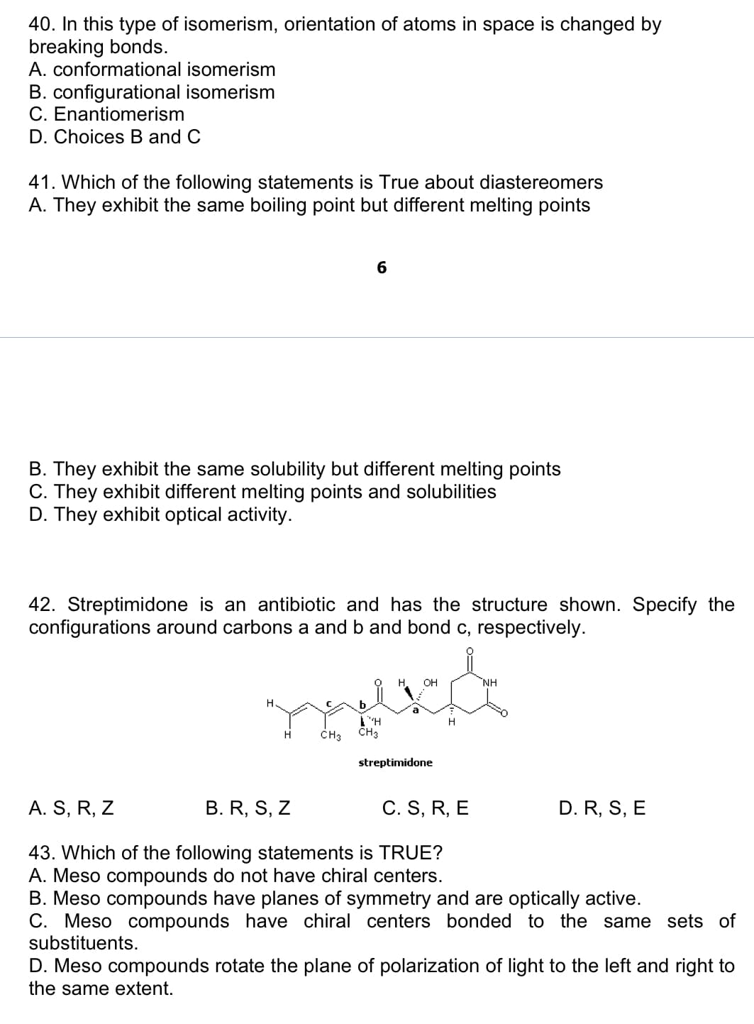 40. In this type of isomerism, orientation of atoms in space is changed by
breaking bonds.
A. conformational isomerism
B. configurational isomerism
C. Enantiomerism
D. Choices B and C
41. Which of the following statements is True about diastereomers
A. They exhibit the same boiling point but different melting points
B. They exhibit the same solubility but different melting points
C. They exhibit different melting points and solubilities
D. They exhibit optical activity.
42. Streptimidone is an antibiotic and has the structure shown. Specify the
configurations around carbons a and b and bond c, respectively.
H
6
H
CH3
Γ΄΄Η
CH3
H. OH
8
streptimidone
H
NH
A. S, R, Z
B. R, S, Z
C. S, R, E
43. Which of the following statements is TRUE?
A. Meso compounds do not have chiral centers.
B. Meso compounds have planes of symmetry and are optically active.
C. Meso compounds have chiral centers bonded to the same sets of
substituents.
D. R, S, E
D. Meso compounds rotate the plane of polarization of light to the left and right to
the same extent.