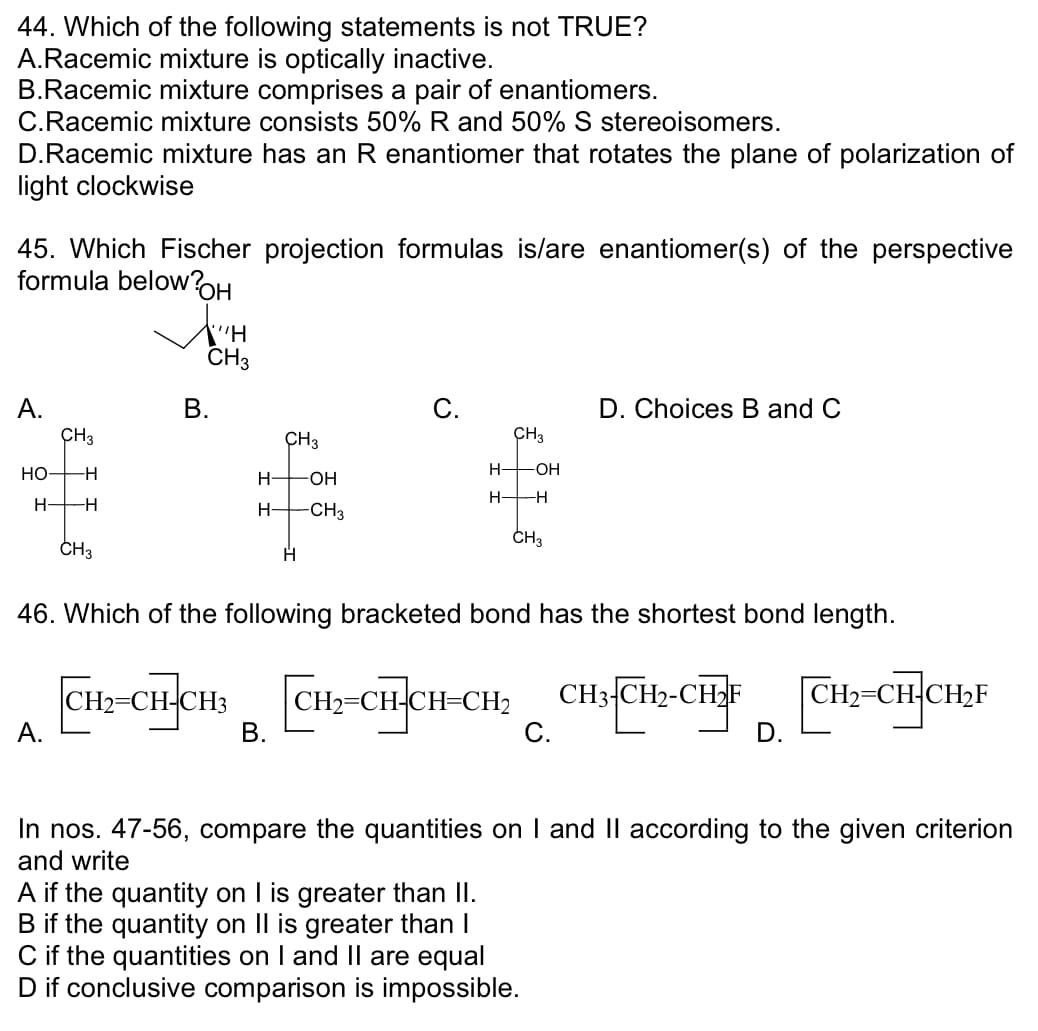 44. Which of the following statements is not TRUE?
A.Racemic mixture is optically inactive.
B.Racemic mixture comprises a pair of enantiomers.
C. Racemic mixture consists 50% R and 50% S stereoisomers.
D.Racemic mixture has an R enantiomer that rotates the plane of polarization of
light clockwise
45. Which Fischer projection formulas is/are enantiomer(s) of the perspective
formula below?OH
A.
CH3
-H
H- -H
HO-
CH3
A.
X'"H
CH3
B.
CH3
H-OH
H-CH3
H
C.
CH3
H- -OH
B.
H—H
CH3
46. Which of the following bracketed bond has the shortest bond length.
CH2=CH-CH3 CH₂=CH-CH-CH₂ CH3-CH₂-
D. Choices B and C
C.
A if the quantity on I is greater than II.
B if the quantity on II is greater than I
C if the quantities on I and II are equal
D if conclusive comparison is impossible.
CH₂=CH-CH₂F
H₂=CH-
In nos. 47-56, compare the quantities on I and II according to the given criterion
and write