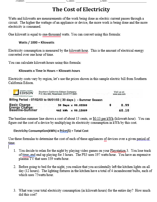 Name:
The Cost of Electricity
Watts and kilowatts are measurements of the work being done as electric current passes through a
circuit. The higher the wattage of an appliance or device, the more work is being done and the more
electricity is consumed.
One kilowatt is equal to one-thousand watts. You can convert using this formula:
Watts / 1000 = Kilowatts
Electricity consumption is measured by the kilowatt-hour. This is the amount of electrical energy
converted over one hour of time.
You can calculate kilowatt-hours using this formula:
Kilowatts x Time in Hours = Kilowatt-hours
Electricity costs vary by region, let's use the prices shown in this sample electric bill from Southem
California Edison.
EDISON
Southern California Edison Company
P.O. Box 600, Rosemead, CA 91771-0001
Visit us at:
www.sce.com
Billing Period - 07/02/03 to 08/01/03 ( 30 days ) - Summer Season
Basic Charge
Energy Charge:
Baselíne-Su mer
30 Days x 00.03300
0.99
462 kMh x $0.15009
60.10
The baseline-summer line shows a cost of about 13 cents, or $0.13 per kWh (kilowatt-hour). You can
figure out the cost of a device by multiplying its electricity consumption in kWh by this cost.
Electricity Consumption(kWh) x Price(S) = Total Cost
Use these formulas to determine the cost of each of these appliances of devices over a given period of.
time.
1. You decide to relax for the night by playing video games on your Plaxstation 3. You lose track
of time, and end up playing for 3 hours. The PS3 uses 197 watts/hour. You have an expensive
plasma TV that uses 339 watts/hour.
2. Before going to bed for the night, you realize that you accidentally left the kitchen lights on all
day (12 hours). The lighting fixtures in the kitchen have a total of 4 incandescent bulbs, each of
which uses 75watts/hour.
3. What was your total electricity consumption (in kilowatt-hours) for the entire day? How much
did this cost?
