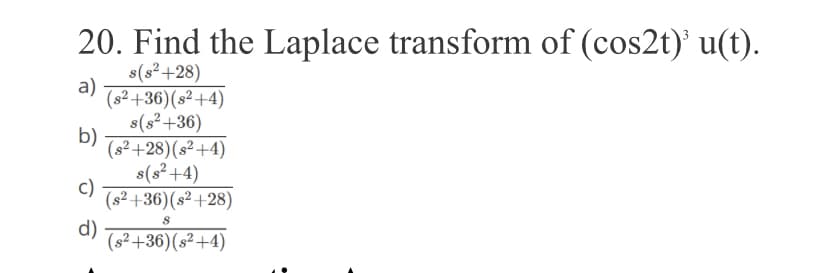 20. Find the Laplace transform of (cos2t)' u(t).
s(s²+28)
a)
(s² +36)(s² +4)
s(s²+36)
b)
(s² +28)(s² +4)
s(s²+4)
c)
(s² +36)(s² +28)
d)
(s² +36)(s²+4)
