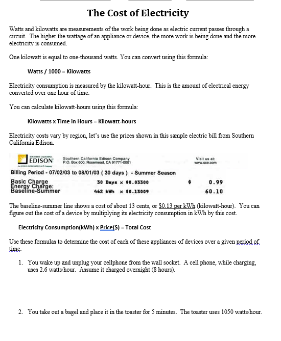 The Cost of Electricity
Watts and kilowatts are measurements of the work being done as electric current passes through a
circuit. The higher the wattage of an appliance or device, the more work is being done and the more
electricity is consumed.
One kilowatt is equal to one-thousand watts. You can convert using this formula:
Watts / 1000 = Kilowatts
Electricity consumption is measured by the kilowatt-hour. This is the amount of electrical energy
converted over one hour of time.
You can calculate kilowatt-hours using this formula:
Kilowatts x Time in Hours = Kilowatt-hours
Electricity costs vary by region, let's use the prices shown in this sample electric bill from Southem
California Edison.
EDISON
Southern California Edison Company.
P.O. Box 600, Rosemead, CA 91771-0001
Visit us at:
www.sce.com
Billing Period - 07/02/03 to 08/01/03 ( 30 days ) - Summer Season
Basic Charge
Energy Charge:
30 Days x 00.03300
0.99
Baselíne-Summer
462 kMh x 00.15009
60.10
The baseline-summer line shows a cost of about 13 cents, or $0.13 per kWh (kilowatt-hour). You can
figure out the cost of a device by multiplying its electricity consumption in kWh by this cost.
Electricity Consumption(kWh) x Price(S) = Total Cost
Use these formulas to determine the cost of each of these appliances of devices over a given period of.
time.
1. You wake up and umplug your cellphone from the wall socket. A cell phone, while charging.
uses 2.6 watts/hour. Assume it charged ovemight (8 hours).
2. You take out a bagel and place it in the toaster for 5 minutes. The toaster uses 1050 watts/hour.
