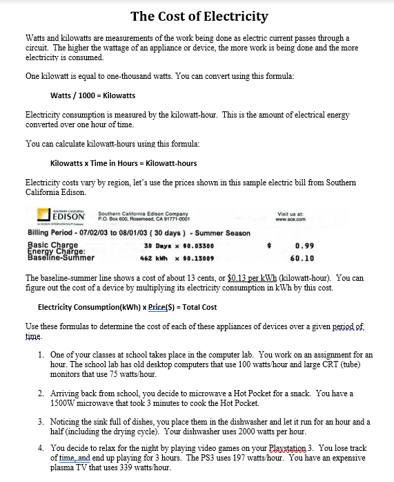 The Cost of Electricity
Watts and kilowatts are measurements of the work being done as electric current passes through a
circuit. The higher the wattage of an appliance or device, the more work is being done and the more
electricity is consumed.
One kilowatt is equal to one-thousand watts. You can convert using this formula:
Watts / 1000 = Kilowatts
Electricity consumption is measured by the kilowatt-hour. This is the amount of electrical energy
converted over one hour of time.
You can calculate kilowatt-hours using this formula:
Kilowatts x Time in Hours = Kilowatt-hours
Electricity costs vary by region, let's use the prices shown in this sample electric bill from Southem
Califormia Edison.
Southern California Edison Company
P.O. Box 600, Rosemead, CA 91771-0001
Visit us at:
EDISON
www.sce.com
Billing Period - 07/02/03 to 08/01/03 ( 30 days ) - Summer Season
Basic Charge
Energy Charge:
Baselíne-Summer
30 Days x 60.03300
0.99
462 kWh x 60.15009
60.10
The baseline-summer line shows a cost of about 13 cents, or $0.13 per kWh (kilowatt-hour). You can
figure out the cost of a device by multiplying its electricity consumption in kWh by this cost.
Electricity Consumption(kWh) x Price(S) = Total Cost
Use these formulas to determine the cost of each of these appliances of devices over a given period of.
time-
1. One of your classes at school takes place in the computer lab. You work on an assignment for an
hour. The school lab has old desktop computers that use 100 watts/hour and large CRT (tube)
monitors that use 75 watts/hour.
2. Ariving back from school, you decide to microwave a Hot Pocket for a snack. You have a
1500W microwave that took 3 minutes to cook the Hot Pocket.
3. Noticing the sink full of dishes, you place them in the dishwasher and let it run for an hour and a
half (including the drying cycle). Your dishwasher uses 2000 watts per hour.
4. You decide to relax for the night by playing video games on your Playstation 3. You lose track
of time and end up playing for 3 hours. The PS3 uses 197 watts/hour. You have an expensive
plasma TV that uses 339 watts/hour.
