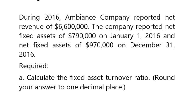 During 2016, Ambiance Company reported net
revenue of $6,600,000. The company reported net
fixed assets of $790,000 on January 1, 2016 and
net fixed assets of $970,000 on December 31,
2016.
Required:
a. Calculate the fixed asset turnover ratio. (Round
your answer to one decimal place.)