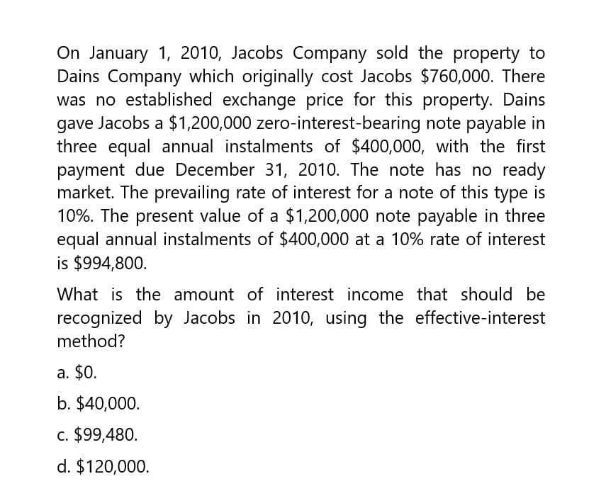 On January 1, 2010, Jacobs Company sold the property to
Dains Company which originally cost Jacobs $760,000. There
was no established exchange price for this property. Dains
gave Jacobs a $1,200,000 zero-interest-bearing note payable in
three equal annual instalments of $400,000, with the first
payment due December 31, 2010. The note has no ready
market. The prevailing rate of interest for a note of this type is
10%. The present value of a $1,200,000 note payable in three
equal annual instalments of $400,000 at a 10% rate of interest
is $994,800.
What is the amount of interest income that should be
recognized by Jacobs in 2010, using the effective-interest
method?
a. $0.
b. $40,000.
c. $99,480.
d. $120,000.