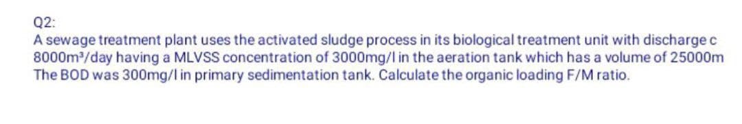 Q2:
A sewage treatment plant uses the activated sludge process in its biological treatment unit with discharge c
8000m³/day having a MLVSS concentration of 3000mg/l in the aeration tank which has a volume of 25000m
The BOD was 300mg/l in primary sedimentation tank. Calculate the organic loading F/M ratio.