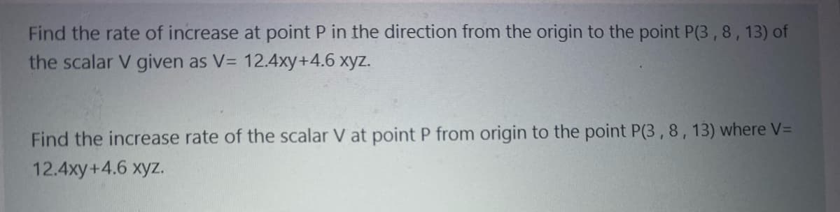 Find the rate of increase at point P in the direction from the origin to the point P(3,8,13) of
the scalar V given as V= 12.4xy +4.6 xyz.
Find the increase rate of the scalar V at point P from origin to the point P(3, 8, 13) where V=
12.4xy+4.6 xyz.