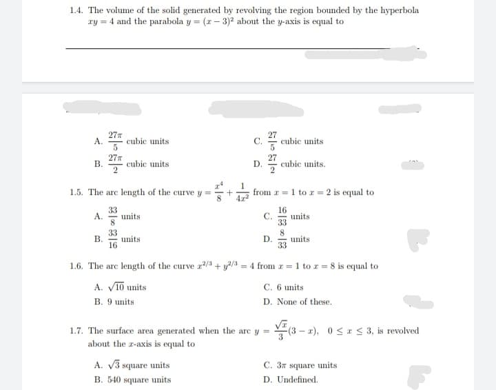 1.4. The volume of the solid generated by revolving the region bounded by the hyperbola
ry = 4 and the parabola y = (r – 3)2 about the y-axis is equal to
277
27
A.
cubic units
C.
cubic units
5
27
В.
cubic units
2
27
D.
cubic units.
1.5. The arc length of the curve y =
from r=
1 to r = 2 is equal to
33
16
C.
units
33
A.
units
В.
units
D.
units
33
16
1.6. The arc length of the curve a/3 + y?/3 = 4 from r = 1 to r = 8 is equal to
A. VT0 units
C. 6 units
B. 9 units
D. None of these.
(3 – 2), 0 < a < 3, is revolved
1.7. The surface area generated when the arc y =
about the r-axis is equal to
3
A. V3 square units
C. 37 square units
B. 540 square units
D. Undefined.
