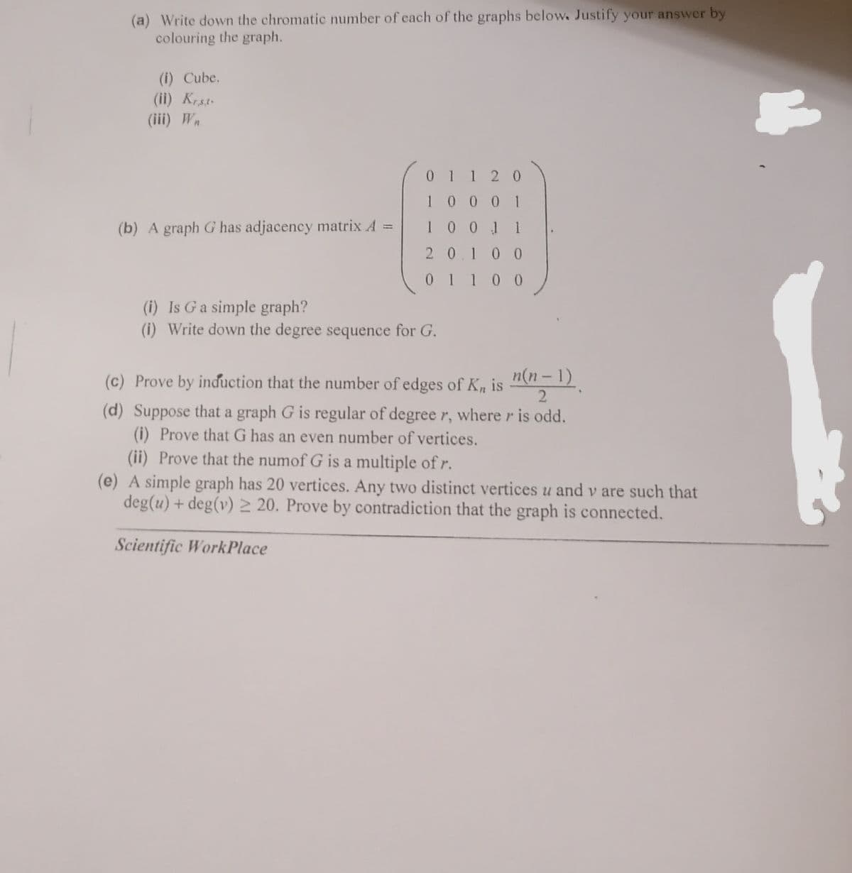 (a) Write down the chromatic number of each of the graphs below. Justify your answer by
colouring the graph.
(i) Cube.
(ii) Krst
(iii) Wn
01 120
1000 1
(b) A graph G has adjacency matrix A =
10011
20.100
0 1 10 0
(i) Is Ga simple graph?
(i) Write down the degree sequence for G.
(c) Prove by induction that the number of edges of K, is 01-1).
2
(d) Suppose that a graph G is regular of degree r, where r is odd.
(i) Prove that G has an even number of vertices.
(ii) Prove that the numof G is a multiple of r.
(e) A simple graph has 20 vertices. Any two distinct vertices u and v are such that
deg(u) + deg(v) 2 20. Prove by contradiction that the graph is connected.
Scientific WorkPlace
