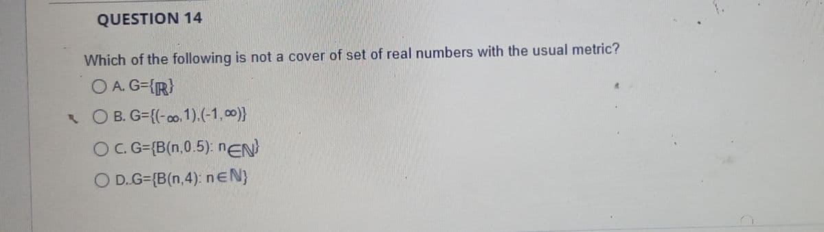 QUESTION 14
Which of the following is not a cover of set of real numbers with the usual metric?
O A. G={R}
• O B. G={(-0o, 1).(-1,00)}
OC. G={B(n,0.5): nEN
O D.G={B(n,4): nEN}
