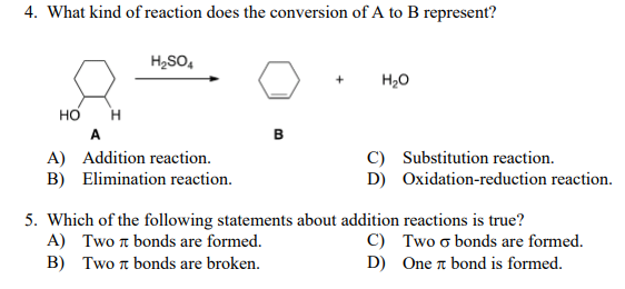 4. What kind of reaction does the conversion of A to B represent?
H2SO,
H20
Но
H
A
в
C) Substitution reaction.
A) Addition reaction.
B) Elimination reaction.
D) Oxidation-reduction reaction.
5. Which of the following statements about addition reactions is true?
A) Two a bonds are formed.
C) Two o bonds are formed.
D) One a bond is formed.
B) Two n bonds are broken.
