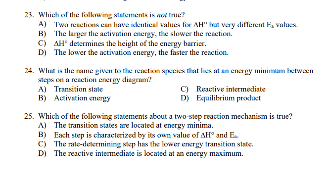 23. Which of the following statements is not true?
A) Two reactions can have identical values for AH° but very different Ea values.
B) The larger the activation energy, the slower the reaction.
C) AH° determines the height of the energy barrier.
D) The lower the activation energy, the faster the reaction.
24. What is the name given to the reaction species that lies at an energy minimum between
steps on a reaction energy diagram?
A) Transition state
B) Activation energy
C) Reactive intermediate
D) Equilibrium product
25. Which of the following statements about a two-step reaction mechanism is true?
A) The transition states are located at energy minima.
B) Each step is characterized by its own value of AH° and Ea.
C) The rate-determining step has the lower energy transition state.
D) The reactive intermediate is located at an energy maximum.
