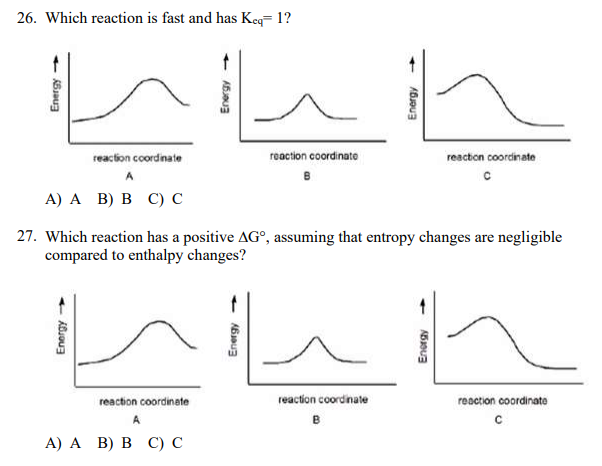 26. Which reaction is fast and has Keq= 1?
reaction coordinate
reaction coordinate
reaction coordinate
A
А) A B) В С)с
27. Which reaction has a positive AG°, assuming that entropy changes are negligible
compared to enthalpy changes?
reaction coordinate
reaction coordinate
reaction coordinate
A
А) A B) В с) с
Energy
