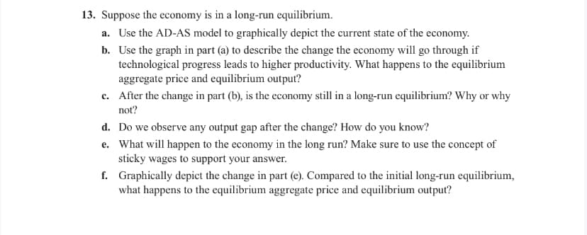 **Question 13: Long-Run Equilibrium Analysis**

**Context:** Suppose the economy is in a long-run equilibrium.

**Tasks:**

**a. Use the AD-AS model to graphically depict the current state of the economy.**
   - **Instruction:** Create a graph with the Aggregate Demand (AD) curve and the Aggregate Supply (AS) curve intersecting at the equilibrium point, showcasing long-run equilibrium.

**b. Use the graph in part (a) to describe the change the economy will go through if technological progress leads to higher productivity. What happens to the equilibrium aggregate price and equilibrium output?**
   - **Instruction:** Illustrate and explain how technological progress shifts the Aggregate Supply (AS) curve to the right. Discuss the resulting changes to the equilibrium aggregate price and output level.

**c. After the change in part (b), is the economy still in a long-run equilibrium? Why or why not?**
   - **Instruction:** Analyze whether the new equilibrium, after the technological progress, still satisfies the conditions for long-run equilibrium.

**d. Do we observe any output gap after the change? How do you know?**
   - **Instruction:** Assess if there’s an output gap (difference between actual and potential output) after the technological advancement. Explain your reasoning.

**e. What will happen to the economy in the long run? Make sure to use the concept of sticky wages to support your answer.**
   - **Instruction:** Discuss the long-run adjustments in the economy, focusing on the concept of sticky wages and how they might affect the return to a new long-run equilibrium.

**f. Graphically depict the change in part (e). Compared to the initial long-run equilibrium, what happens to the equilibrium aggregate price and equilibrium output?**
   - **Instruction:** Create a graph showing the process outlined in part (e) and compare it to the initial state of long-run equilibrium. Describe the changes in the equilibrium aggregate price and output.

**Explanatory Note:** Ensure that each graph is accurately labeled, with clear axes, curves, and equilibrium points. Provide detailed explanations for each change described in the tasks above to enhance understanding.