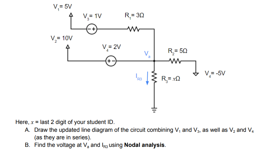 V,= 5V
V= 1V
R,= 30
V,= 10V
V,= 2V
R= 50
a
(+-
V,= -5V
R3
Here, x = last 2 digit of your student ID.
A. Draw the updated line diagram of the circuit combining V, and V3, as well as V2 and V,
(as they are in series).
B. Find the voltage at Va and Ir3 using Nodal analysis.
