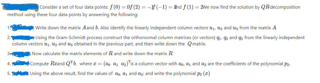 Consider a set of four data points: f (0) = Of (2) = ¬f (-1) = 2nd f (1) = 2We now find the solution by QRdecomposition
method using these four data points by answering the following:
Write down the matrix Aand b. Also identify the linearly independent column vectors u1, Uz and uz from the matrix A
a Using the Gram-Schmidt process construct the orthonormal column matrices (or vectors) q1, 92 and q3 from the linearly independent
column vectors u1, Uz and uz obtained in the previous part, and then write down the Q matrix.
3.
Now calculate the matrix elements of R and write down the matrix R
4.
ACompute Rxand Q"b, where x = (ao a1 a2)*is a column vector with ao, a1 and a, are the coefficients of the polynomial p2.
5.
Using the above result, find the values of ao, a1 and a2; and write the polynomial P2 (x)
