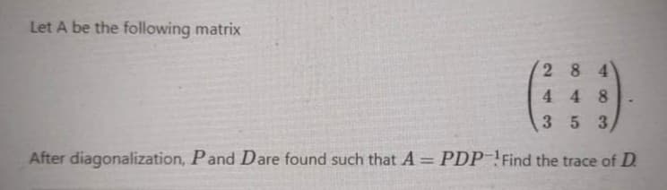 Let A be the following matrix
2 84
448
353
After diagonalization, Pand Dare found such that A = PDP ! Find the trace of D.
%3D
