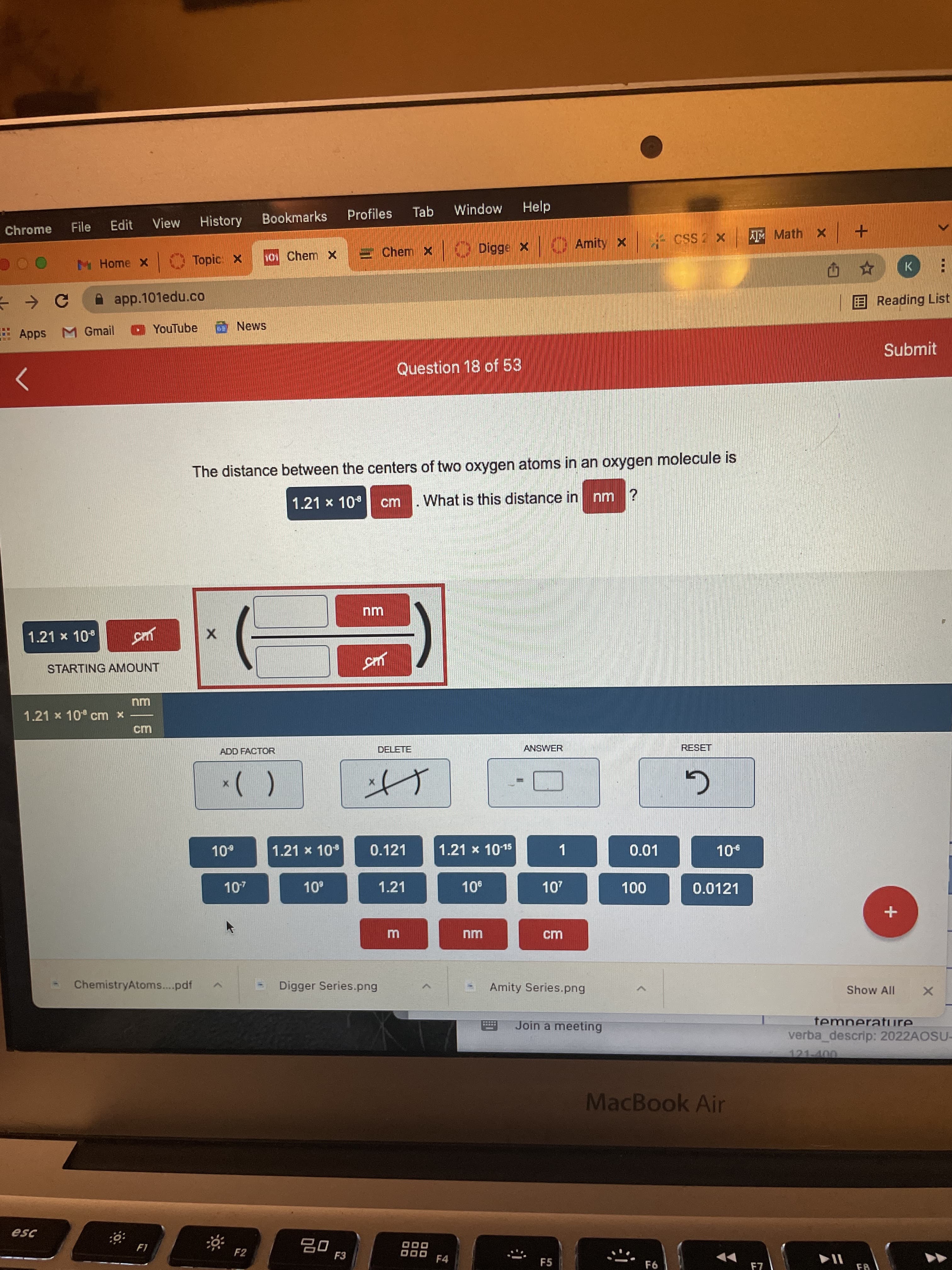 Profiles
Tab
Mopu!M
Help
Edit
View
History
Bookmarks
Chrome
File
Amity x
+ x Y x Sso x ar
h01 Chem X
E Chem X O Digge x
M Home X
Topic: X
A app.101edu.co
: の
EReading List
E
Apps M Gmail
O YouTube
Submit
Question 18 of 53
The distance between the centers of two oxygen atoms in an oxygen molecule is
1.21 x 10
What is this distance in nm ?
cm
1.21 x 10
STARTING AMOUNT
nm
1.21 x 10 cm x
ADD FACTOR
DELETE
ANSWER
RESET
()*
1.21 x 10
0.121
1.21 x 1015
1
0.01
1.21
0.0121
ChemistryAtoms..pdf
Digger Series.png
Amity Series.png
Show All
Join a meeting
temperature.
%3D
verba descrip: 2022AOSU-
121-400
MacBook Air
F2
F3
O00
F4
F5
F7
