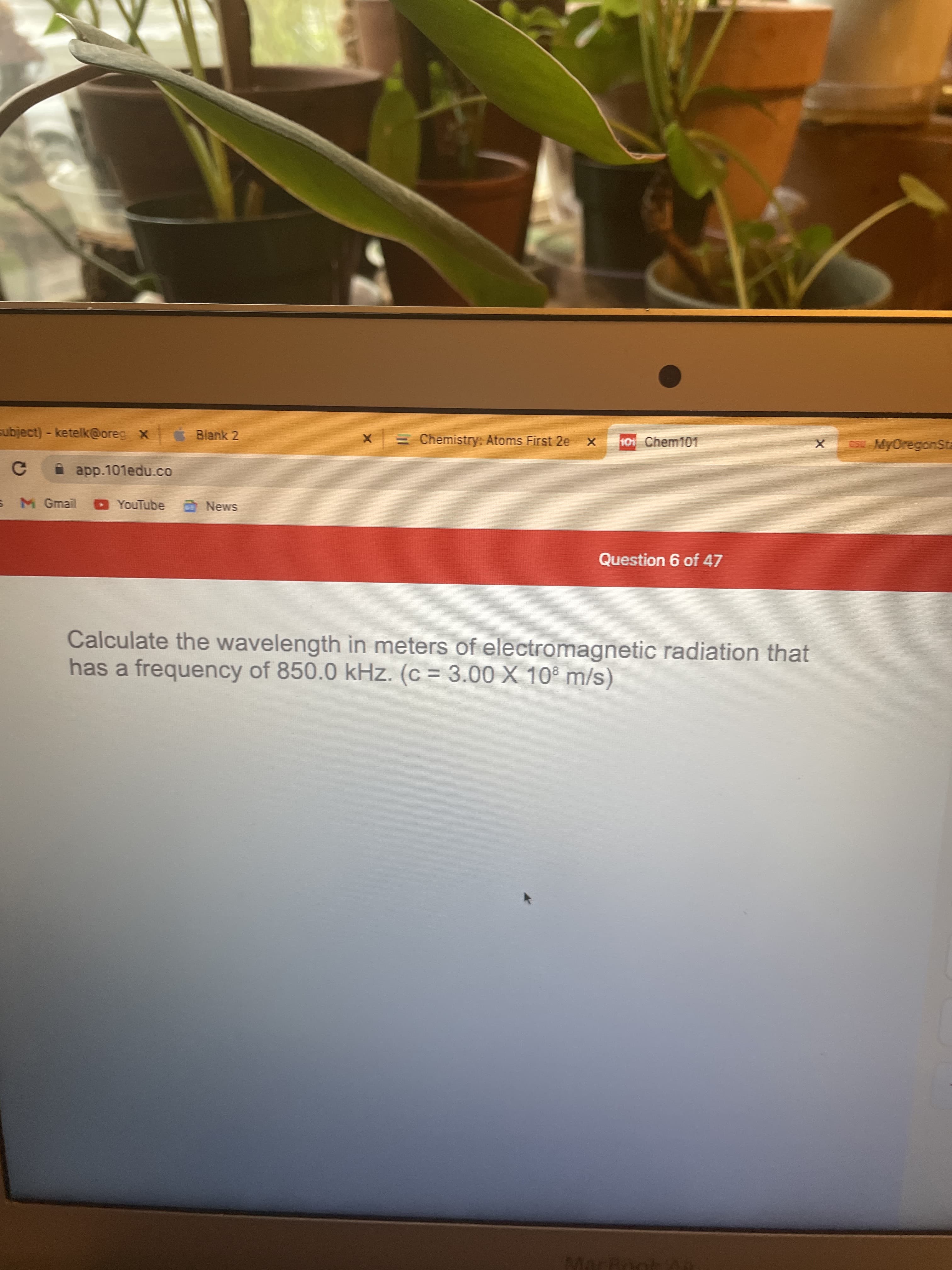 subject)-ketelk@oreg x
Blank 2
E Chemistry: Atoms First 2e
101 Chem101
MyOregonSta
A app.101edu.co
M Gmail D YouTube
SMƏN O
Question 6 of 47
Calculate the wavelength in meters of electromagnetic radiation that
has a frequency of 850.0 kHz. (c = 3.00 X 10° m/s)
MarBnol
