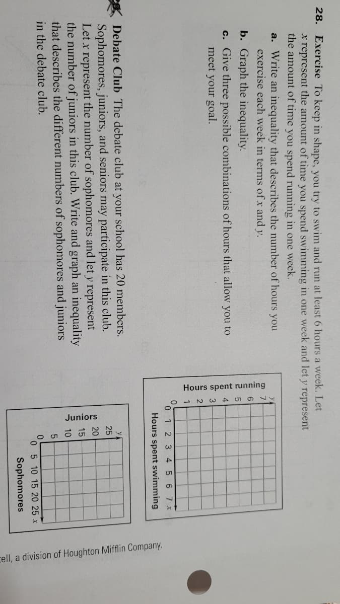 Hours spent running
Juniors
cell, a division of Houghton Mifflin Company.
28.
Exercise To keep in shape, vou try to swim and run at least 6 hours a week. Let
x represent the amount of time you spend swimming in one week and let y represent
the amount of time you spend running in one week.
a. Write an inequality that describes the number of hours you
exercise each week in terms of x and y.
b. Graph the inequality.
c. Give three possible combinations of hours that allow you to
meet your goal.
0 1 2 3 4 5 6 7x
Hours spent swimming
eg Debate Club The debate club at your school has 20 members.
Sophomores, juniors, and seniors may participate in this club.
Let x represent the number of sophomores and let y represent
the number of juniors in this club. Write and graph an inequality
that describes the different numbers of sophomores and juniors
y
25
20
15
10
in the debate club.
0 5 10 15 20 25 x
Sophomores
