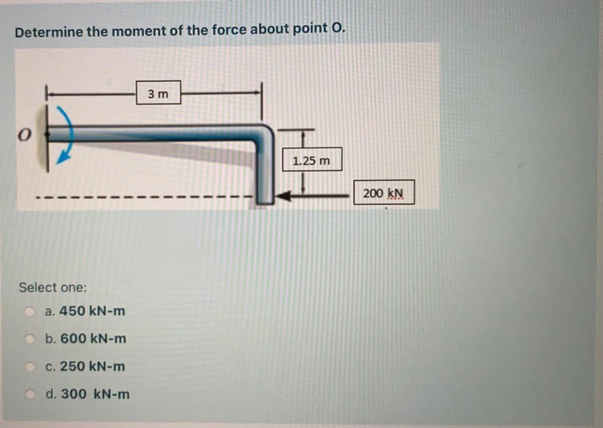 Determine the moment of the force about point O.
3 m
1.25 m
200 kN
Select one:
a. 450 kN-m
b. 600 kN-m
c. 250 kN-m
d. 300 kN-m
