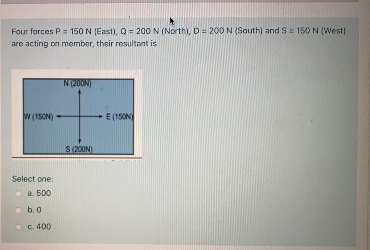 Four forces P = 150 N (East), Q = 200 N (North), D = 200 N (South) and S = 150 N (West)
are acting on member, their resultant is
N (200N)
W (150N)
E (150N)
S (200N)
Select one:
O a. 500
O b. 0
O C. 400
