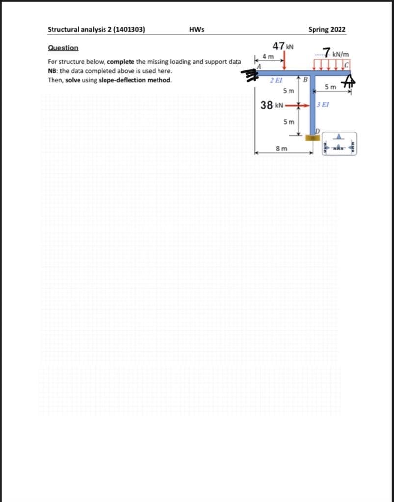 Structural analysis 2 (1401303)
HWs
Question
For structure below, complete the missing loading and support data
NB: the data completed above is used here.
Then, solve using slope-deflection method.
47 kN
7 kN/m
2 El
B
5m
5m
38 KN 3 El
5m
D
4m
Spring 2022
8m