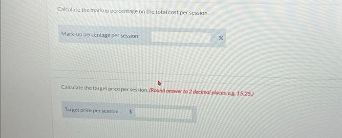 Calculate the markup percentage on the total cost per session.
Mark-up percentage per session
%
Calculate the target price per session. (Round answer to 2 decimal places, e.g. 15.25.)
Target price per session $