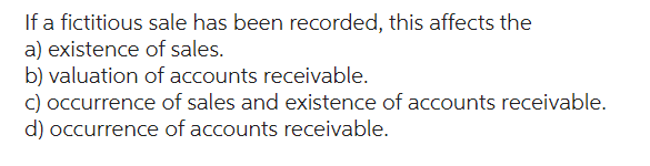 If a fictitious sale has been recorded, this affects the
a) existence of sales.
b) valuation of accounts receivable.
c) occurrence of sales and existence of accounts receivable.
d) occurrence of accounts receivable.