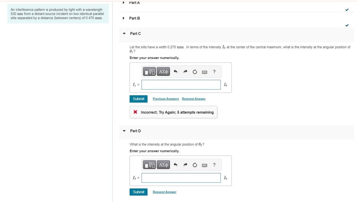 Part A
An interference pattern is produced by light with a wavelength
530 nm from a distant source incident on two identical parallel
slits separated by a distance (between centers) of 0.470 mm.
Part B
Part C
Let the slits have a width 0.270 mm. In terms of the intensity Io at the center of the central maximum, what is the intensity at the angular position of
0₁?
Enter your answer numerically.
ΤΙ ΑΣΦ
I
Submit Previous Answers Request Answer
× Incorrect; Try Again; 5 attempts remaining
Part D
What is the intensity at the angular position of 02?
Enter your answer numerically.
ΜΕ ΑΣΦ
1₂ =
Submit
Request Answer
?
?
Io
Io
