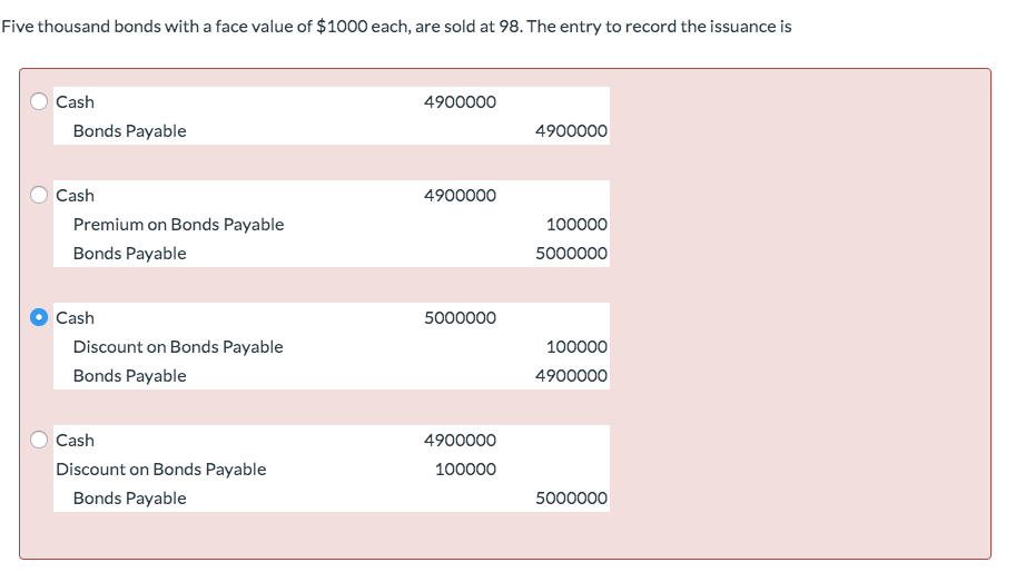 Five thousand bonds with a face value of $1000 each, are sold at 98. The entry to record the issuance is
Cash
Bonds Payable
4900000
4900000
Cash
4900000
Premium on Bonds Payable
100000
Bonds Payable
5000000
Cash
5000000
Discount on Bonds Payable
Bonds Payable
100000
4900000
Cash
4900000
Discount on Bonds Payable
100000
Bonds Payable
5000000