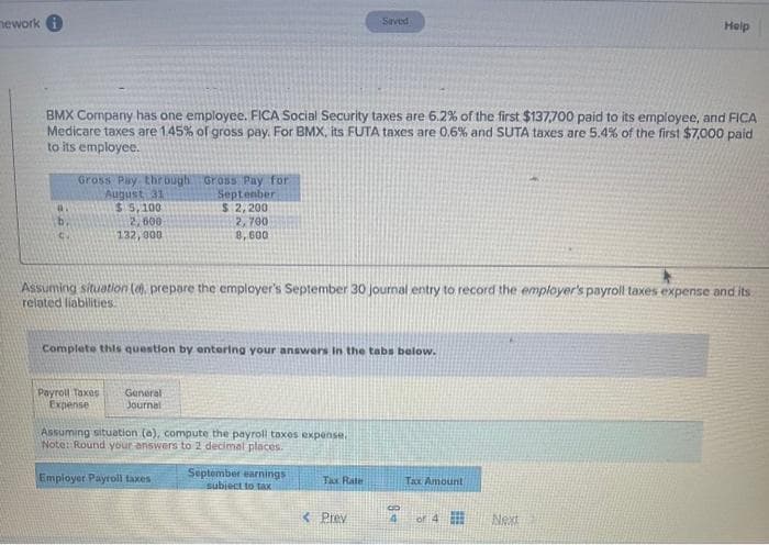 nework
Gross Pay through Gross Pay for
August 31
September
$ 5,100
$ 2,200
2,700
8,600
BMX Company has one employee. FICA Social Security taxes are 6.2% of the first $137,700 paid to its employee, and FICA
Medicare taxes are 1.45% of gross pay. For BMX, its FUTA taxes are 0.6% and SUTA taxes are 5.4% of the first $7,000 paid
to its employee.
2,600
132,000
Assuming situation (e), prepare the employer's September 30 journal entry to record the employer's payroll taxes expense and its
related liabilities.
Complete this question by entering your answers in the tabs below.
Payroll Taxes General
Expense
Journal
Assuming situation (a), compute the payroll taxes expense.
Note: Round your answers to 2 decimal places.
Employer Payroll taxes
Saved
September earnings
subiect to tax
Tax
< Prey
8
Tax Amount
Help
or 4
Next