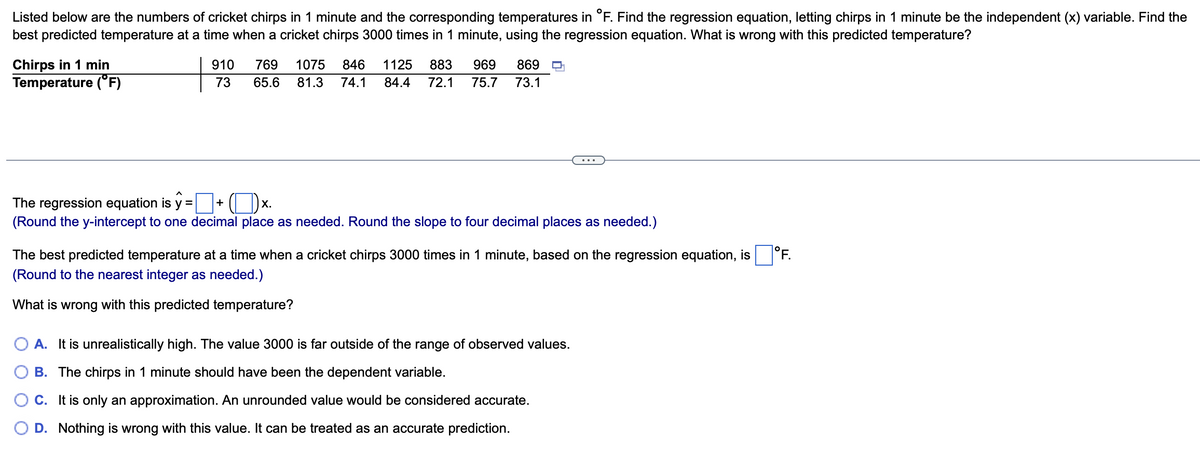 Listed below are the numbers of cricket chirps in 1 minute and the corresponding temperatures in °F. Find the regression equation, letting chirps in 1 minute be the independent (x) variable. Find the
best predicted temperature at a time when a cricket chirps 3000 times in 1 minute, using the regression equation. What is wrong with this predicted temperature?
Chirps in 1 min
Temperature (°F)
910 769 1075 846 1125 883 969 869
73 65.6 81.3 74.1 84.4
72.1 75.7 73.1
The regression equation is y =
+
X.
(Round the y-intercept to one decimal place as needed. Round the slope to four decimal places as needed.)
The best predicted temperature at a time when a cricket chirps 3000 times in 1 minute, based on the regression equation, is
(Round to the nearest integer as needed.)
What is wrong with this predicted temperature?
O A. It is unrealistically high. The value 3000 is far outside of the range of observed values.
B. The chirps in 1 minute should have been the dependent variable.
C. It is only an approximation. An unrounded value would be considered accurate.
D. Nothing is wrong with this value. It can be treated as an accurate prediction.
°F.