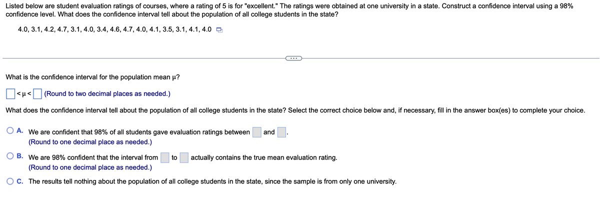 Listed below are student evaluation ratings of courses, where a rating of 5 is for "excellent." The ratings were obtained at one university in a state. Construct a confidence interval using a 98%
confidence level. What does the confidence interval tell about the population of all college students in the state?
4.0, 3.1, 4.2, 4.7, 3.1, 4.0, 3.4, 4.6, 4.7, 4.0, 4.1, 3.5, 3.1, 4.1, 4.0
What is the confidence interval for the population mean μ?
(Round to two decimal places as needed.)
What does the confidence interval tell about the population of all college students in the state? Select the correct choice below and, if necessary, fill in the answer box(es) to complete your choice.
<ft<
A. We are confident that 98% of all students gave evaluation ratings between
(Round to one decimal place as needed.)
and
B. We are 98% confident that the interval from to actually contains the true mean evaluation rating.
(Round to one decimal place as needed.)
C. The results tell nothing about the population of all college students in the state, since the sample is from only one university.