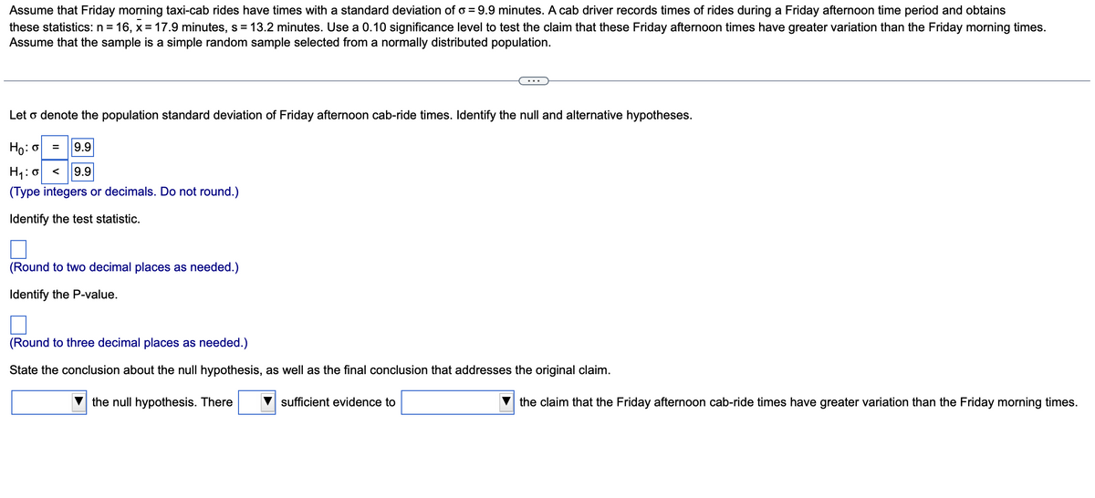 Assume that Friday morning taxi-cab rides have times with a standard deviation of o = 9.9 minutes. A cab driver records times of rides during a Friday afternoon time period and obtains
these statistics: n = 16, x= 17.9 minutes, s = 13.2 minutes. Use a 0.10 significance level to test the claim that these Friday afternoon times have greater variation than the Friday morning times.
Assume that the sample is a simple random sample selected from a normally distributed population.
Let o denote the population standard deviation of Friday afternoon cab-ride times. Identify the null and alternative hypotheses.
Ho: o = 9.9
H₁: < 9.9
(Type integers or decimals. Do not round.)
Identify the test statistic.
(Round to two decimal places as needed.)
Identify the P-value.
(Round to three decimal places as needed.)
State the conclusion about the null hypothesis, as well as the final conclusion that addresses the original claim.
the null hypothesis. There
sufficient evidence to
the claim that the Friday afternoon cab-ride times have greater variation than the Friday morning times.