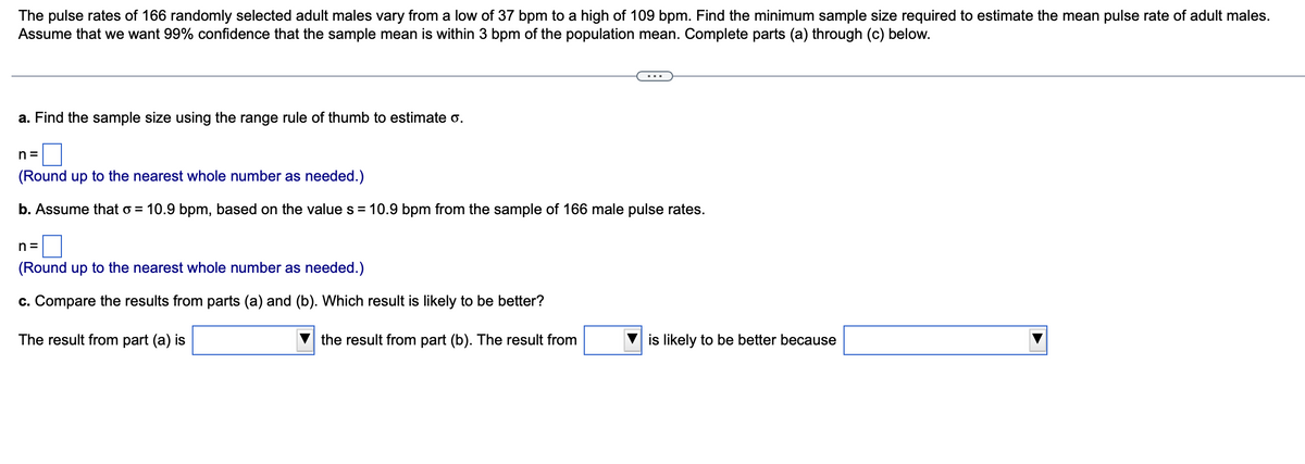 The pulse rates of 166 randomly selected adult males vary from a low of 37 bpm to a high of 109 bpm. Find the minimum sample size required to estimate the mean pulse rate of adult males.
Assume that we want 99% confidence that the sample mean is within 3 bpm of the population mean. Complete parts (a) through (c) below.
a. Find the sample size using the range rule of thumb to estimate o.
n=
(Round up to the nearest whole number as needed.)
b. Assume that o= 10.9 bpm, based on the value s = 10.9 bpm from the sample of 166 male pulse rates.
n=
(Round up to the nearest whole number as needed.)
c. Compare the results from parts (a) and (b). Which result is likely to be better?
The result from part (a) is
the result from part (b). The result from
is likely to be better because