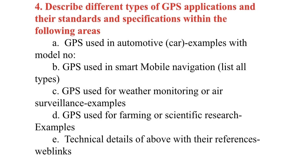 4. Describe different types of GPS applications and
their standards and specifications within the
following areas
a. GPS used in automotive (car)-examples with
model no:
b. GPS used in smart Mobile navigation (list all
types)
c. GPS used for weather monitoring or air
surveillance-examples
d. GPS used for farming or scientific research-
Examples
e. Technical details of above with their references-
weblinks
