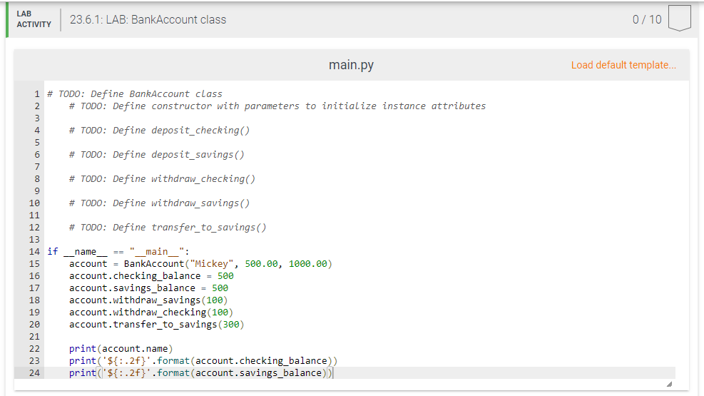 LAB
23.6.1: LAB: BankAccount class
0/ 10
АCTIVITY
main.py
Load default template...
1 # TODO: Define BankAccount class
2
# TODO: Define constructor with parameters to initialize instance attributes
3
4
# TODO: Define deposit_checking()
5
6
# TODO: Define deposit_savings ()
8
# TODO: Define withdraw_checking()
10
# TODO: Define withdraw_savings ()
11
12
# TODO: Define transfer_to_savings ()
13
14 if
== " main ":
name_
account = BankAccount ("Mickey", 500.00, 1000.00)
account.checking_balance = 500
account.savings_balance = 500
account.withdraw_savings (100)
account.withdraw_checking (10e)
account.transfer_to_savings (300)
15
16
17
18
19
20
21
22
print(account.name)
print('${:.2f}'.format(account.checking_balance))
print("${:.2f}'.format(account.savings_balance))
23
24
