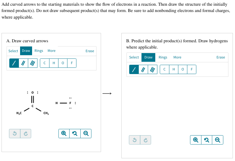 Add curved arrows to the starting materials to show the flow of electrons in a reaction. Then draw the structure of the initially
formed product(s). Do not draw subsequent product(s) that may form. Be sure to add nonbonding electrons and formal charges,
where applicable.
A. Draw curved arrows
Select Draw Rings More
2
H₂C
: 0:
Ć
с H
CH₂
O
F
Erase
Q2 Q
B. Predict the initial product(s) formed. Draw hydrogens
where applicable.
Select Draw
2
Ć
Rings More
с H 0
F
Erase
Q2 Q