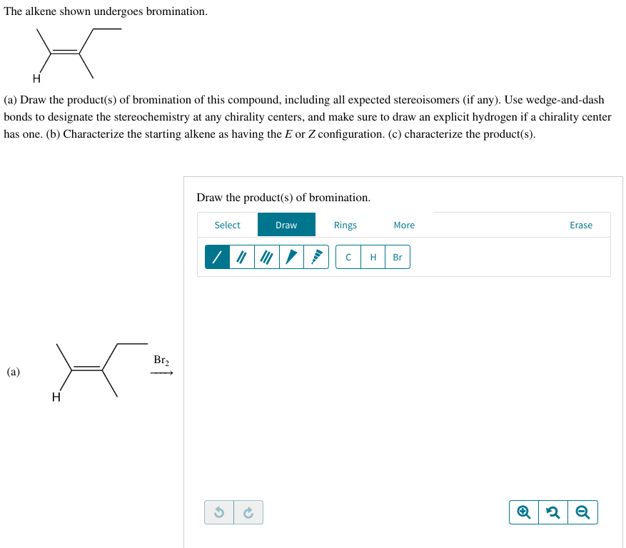 The alkene shown undergoes bromination.
H
(a) Draw the product(s) of bromination of this compound, including all expected stereoisomers (if any). Use wedge-and-dash
bonds to designate the stereochemistry at any chirality centers, and make sure to draw an explicit hydrogen if a chirality center
has one. (b) Characterize the starting alkene as having the E or Z configuration. (c) characterize the product(s).
(a)
X-
H
Br₂
Draw the product(s) of bromination.
Select
✔
→
Draw
Rings
с
More
H Br
Erase
Q2 Q