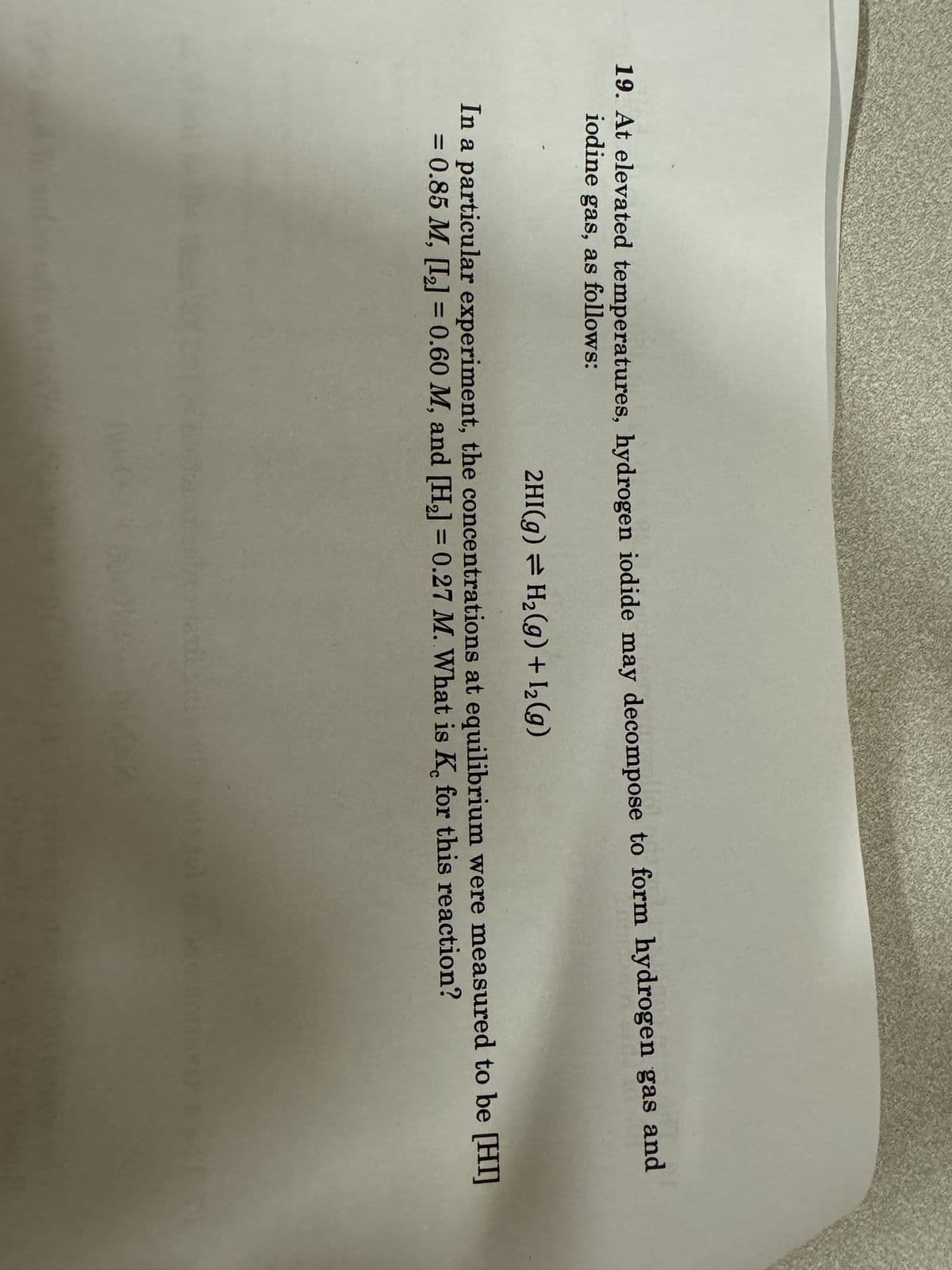 19. At elevated temperatures, hydrogen iodide may decompose to form hydrogen gas and
iodine gas, as follows:
2HI(g) = H2(g) + 12(g)
In a particular experiment, the concentrations at equilibrium were measured to be [HI]
= 0.85 M, [12] = 0.60 M, and [H2] = 0.27 M. What is K, for this reaction?