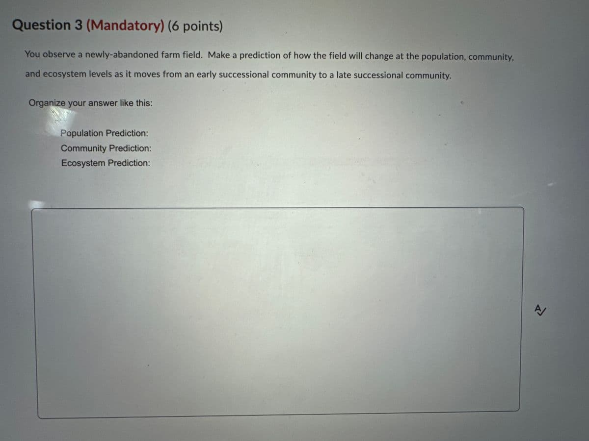 Question 3 (Mandatory) (6 points)
You observe a newly-abandoned farm field. Make a prediction of how the field will change at the population, community,
and ecosystem levels as it moves from an early successional community to a late successional community.
Organize your answer like this:
Population Prediction:
Community Prediction:
Ecosystem Prediction:
Z