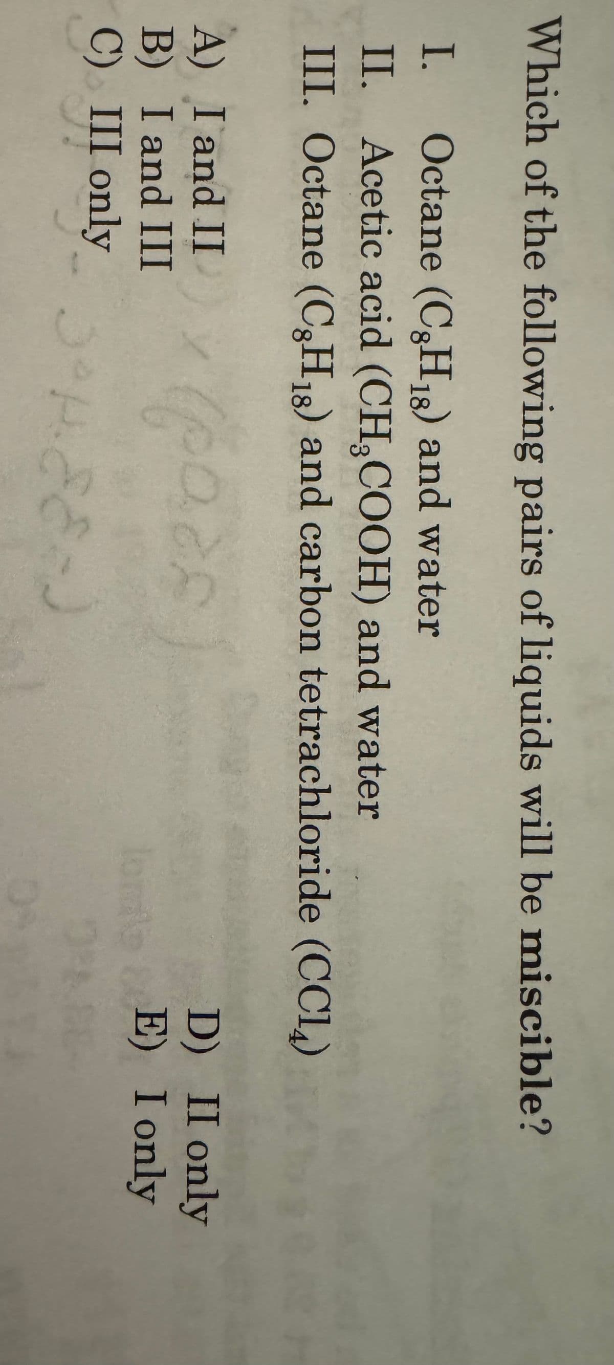 Which of the following pairs of liquids will be miscible?
I.
Octane (C8H18) and water
II. Acetic acid (CH3COOH) and water
III. Octane (CH₁8) and carbon tetrachloride (CC14)
A) I and II
B) I and III
C) III only
D)
II only
E) I only