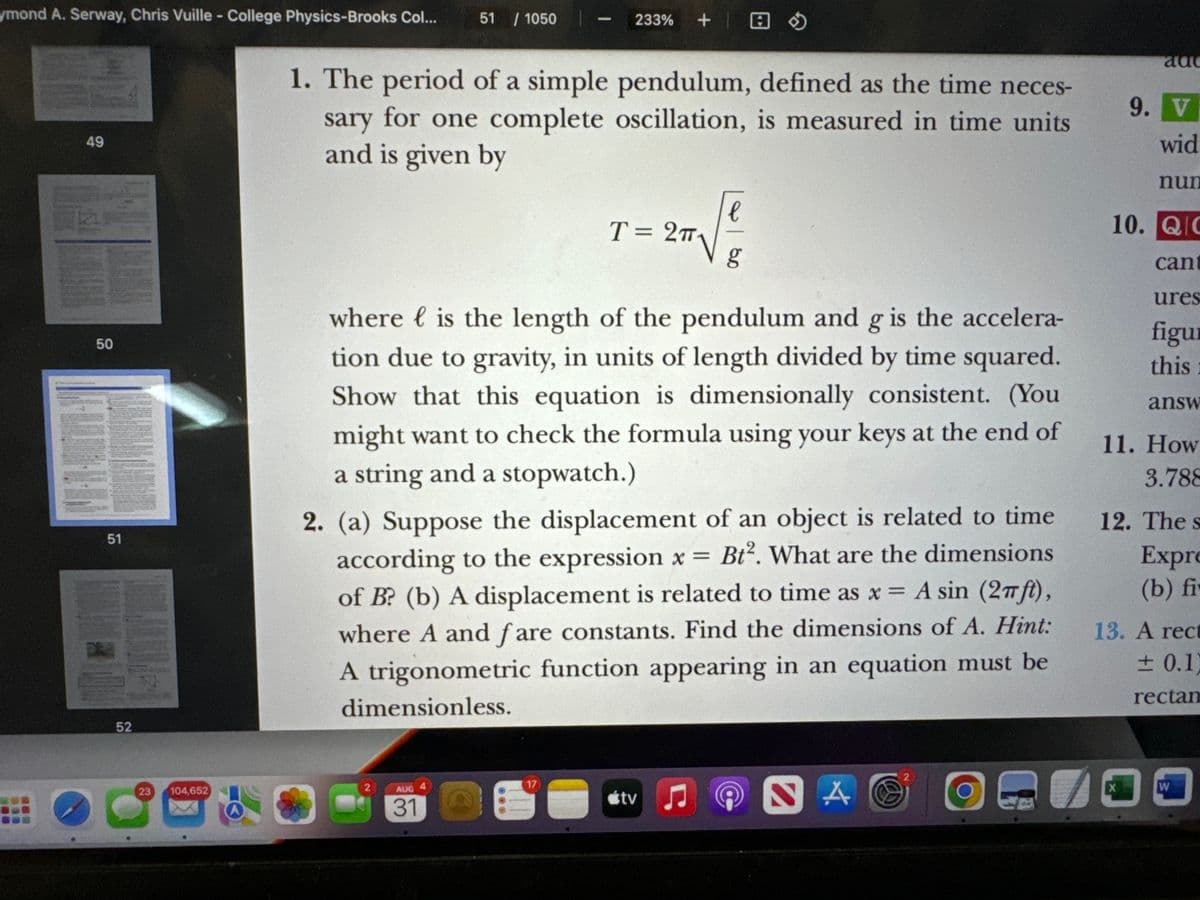 ymond A. Serway, Chris Vuille - College Physics-Brooks Col... 51 / 1050
-
233% +
49
1. The period of a simple pendulum, defined as the time neces-
sary for one complete oscillation, is measured in time units
and is given by
add
9. V
wid
nun
e
T= 2πT
80
10. QC
cant
ures
50
51
where { is the length of the pendulum and g is the accelera-
tion due to gravity, in units of length divided by time squared.
Show that this equation is dimensionally consistent. (You
might want to check the formula using your keys at the end of
a string and a stopwatch.)
2. (a) Suppose the displacement of an object is related to time
according to the expression x = Bt². What are the dimensions
of B? (b) A displacement is related to time as x = A sin (2πft),
where A and fare constants. Find the dimensions of A. Hint:
A trigonometric function appearing in an equation must be
dimensionless.
figu
this
answ
11. How
3.788
12. The s
Expre
(b) fi
13. A rect
± 0.1)
rectan
52
23
104,652
2
AUG
31
17
O
tv
5
2
NA
X
W