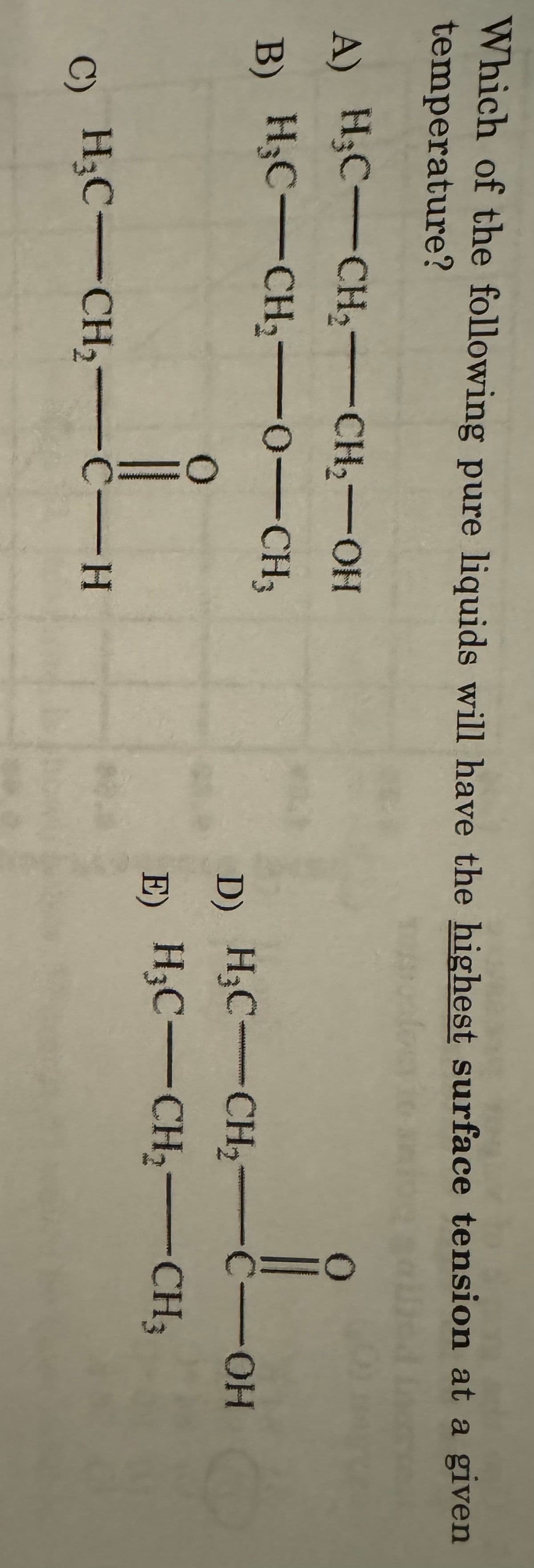 Which of the following pure liquids will have the highest surface tension at a given
temperature?
A) H3C-CH2-CH2-OH
B) H3C-CH2-0-CH3
0
C) H3C-CH2-C-H
D) H3C-CH2-C-OH
E) H3C-CH2-CH3