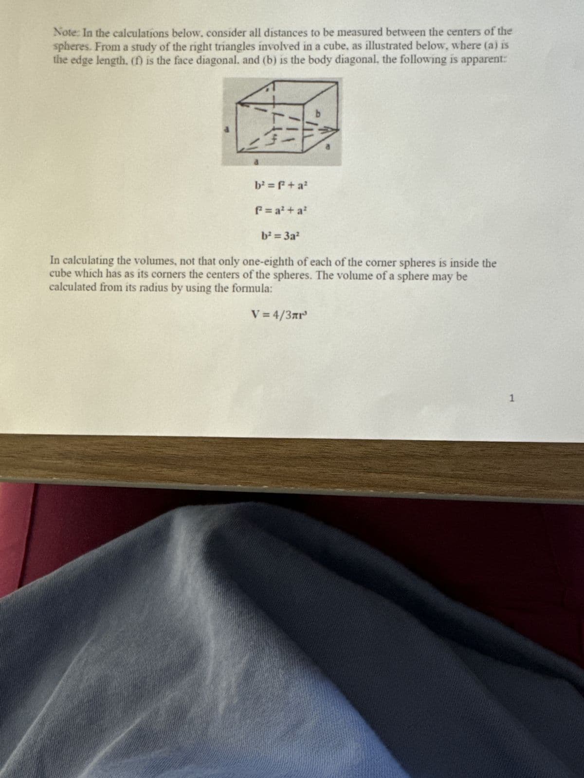 Note: In the calculations below. consider all distances to be measured between the centers of the
spheres. From a study of the right triangles involved in a cube, as illustrated below, where (a) is
the edge length. (f) is the face diagonal, and (b) is the body diagonal, the following is apparent:
b
b²=f²+ a²
f² = a² + a²
b²=3a2
In calculating the volumes, not that only one-eighth of each of the corner spheres is inside the
cube which has as its corners the centers of the spheres. The volume of a sphere may be
calculated from its radius by using the formula:
V = 4/3лг³
1