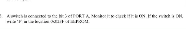 3. A switch is connected to the bit 3 of PORT A. Monitor it to check if it is ON. If the switch is ON,
write 'F' in the location 0X023F of EEPROM.
