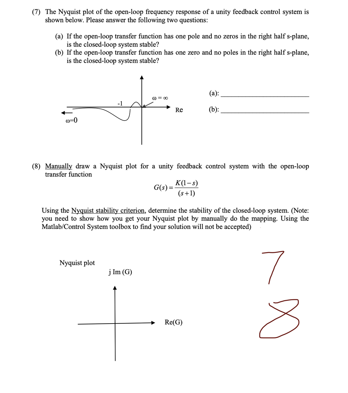 (7) The Nyquist plot of the open-loop frequency response of a unity feedback control system is
shown below. Please answer the following two questions:
(a) If the open-loop transfer function has one pole and no zeros in the right half s-plane,
is the closed-loop system stable?
(b) If the open-loop transfer function has one zero and no poles in the right half s-plane,
is the closed-loop system stable?
@=∞0
-1
(a):
(b):
Re
@=0
(8) Manually draw a Nyquist plot for a unity feedback control system with the open-loop
transfer function
G(s) =
K(1-s)
(s+1)
Using the Nyquist stability criterion, determine the stability of the closed-loop system. (Note:
you need to show how you get your Nyquist plot by manually do the mapping. Using the
Matlab/Control System toolbox to find your solution will not be accepted)
Nyquist plot
7
j Im (G)
Re(G)
∞