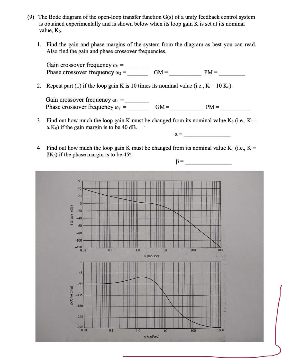 (9) The Bode diagram of the open-loop transfer function G(s) of a unity feedback control system
is obtained experimentally and is shown below when its loop gain K is set at its nominal
value, Ko.
1. Find the gain and phase margins of the system from the diagram as best you can read.
Also find the gain and phase crossover frequencies.
Gain crossover frequency @₁ =
Phase crossover frequency 02 =
GM =
PM =
2. Repeat part (1) if the loop gain K is 10 times its nominal value (i.e., K = 10 Ko).
Gain crossover frequency @₁ =
Phase crossover frequency o2 =
GM=
PM =
3
Find out how much the loop gain K must be changed from its nominal value Ko (i.e., K =
a Ko) if the gain margin is to be 40 dB.
α =
4
Find out how much the loop gain K must be changed from its nominal value Ko (i.e., K =
BK) if the phase margin is to be 45°.
В
60
40
1.0
1000
| G(jw) | (dB)
ZG(jw) (deg)
20
0
-20
-40
-60
-80
-100
-120
0.01
0
-45
-90
-135
-180
-225
-270
0.01
0.1
0.1
1.0
w (rad/sec)
w (rad/sec)
10
10
100
100
1000