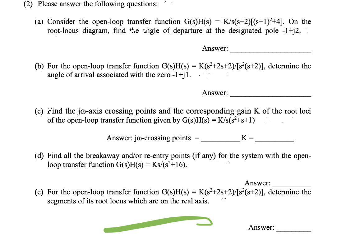 (2) Please answer the following questions:
=
(a) Consider the open-loop transfer function G(s)H(s) K/s(s+2)[(s+1)²+4]. On the
root-locus diagram, find the angle of departure at the designated pole -1+j2.
Answer:
(b) For the open-loop transfer function G(s)H(s) = K(s²+2s+2)/[s²(s+2)], determine the
angle of arrival associated with the zero -1+j1.
Answer:
(c) Find the jo-axis crossing points and the corresponding gain K of the root loci
of the open-loop transfer function given by G(s)H(s) = K/s(s²+s+1)
Answer: jo-crossing points
=
K=
(d) Find all the breakaway and/or re-entry points (if any) for the system with the open-
loop transfer function G(s)H(s) = Ks/(s²+16).
Answer:
(e) For the open-loop transfer function G(s)H(s) = K(s²+2s+2)/[s²(s+2)], determine the
segments of its root locus which are on the real axis.
Answer: