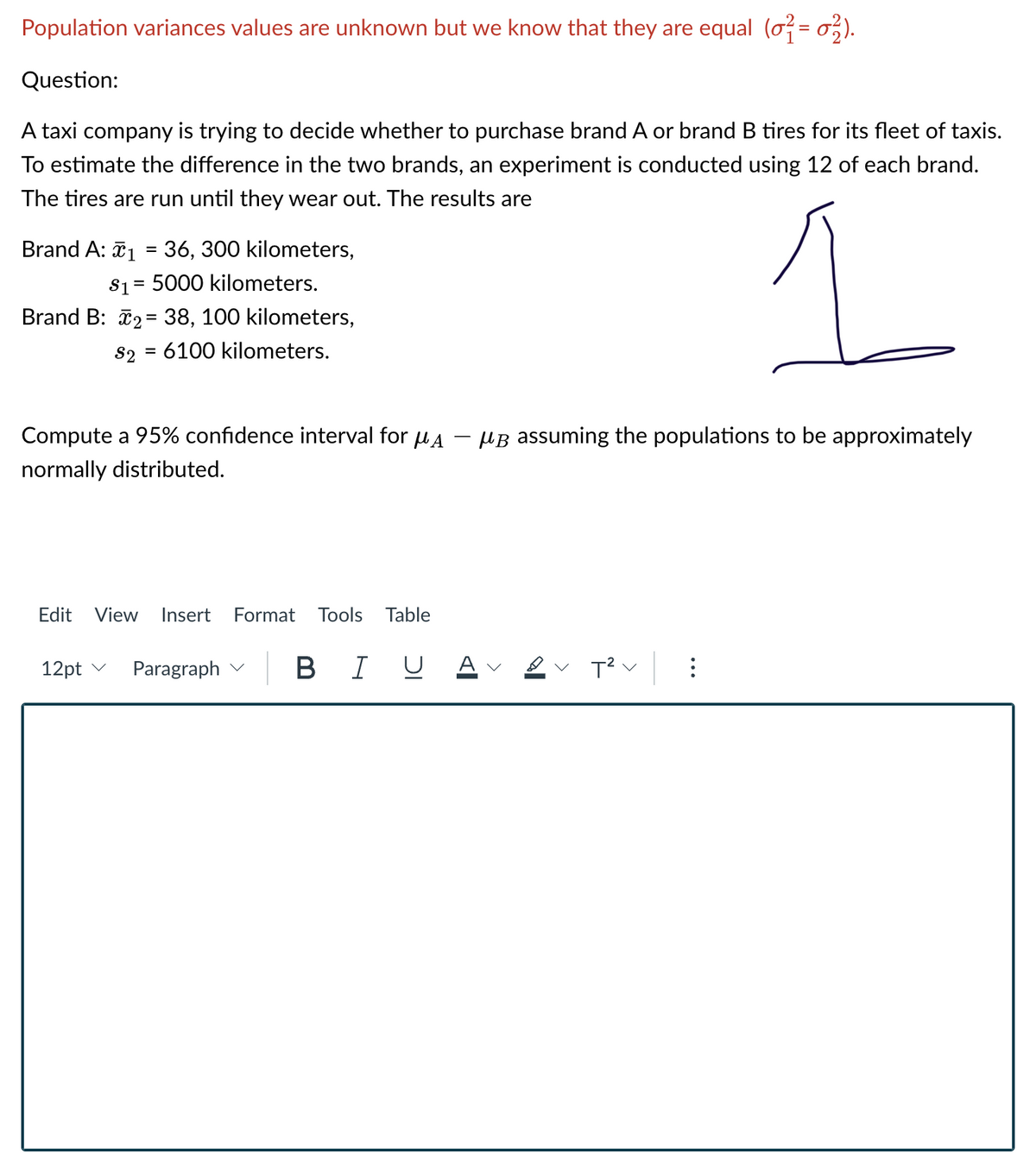 Population variances values are unknown but we know that they are equal (o = o;).
Question:
A taxi company is trying to decide whether to purchase brand A or brand B tires for its fleet of taxis.
To estimate the difference in the two brands, an experiment is conducted using 12 of each brand.
The tires are run until they wear out. The results are
Brand A: ã1 = 36, 300 kilometers,
S1= 5000 kilometers.
%3D
Brand B: 2= 38, 100 kilometers,
82 = 6100 kilometers.
Compute a 95% confidence interval for uA
µB assuming the populations to be approximately
normally distributed.
Edit
View
Insert
Format Tools Table
12pt v
Paragraph v
B I U
A
